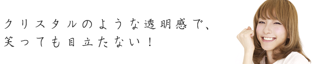 クリスタルのような透明感で、笑っても目立たない！