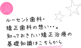 ルーセント歯科・矯正歯科の想い・・。知っておきたい矯正治療の基礎知識はこちらから