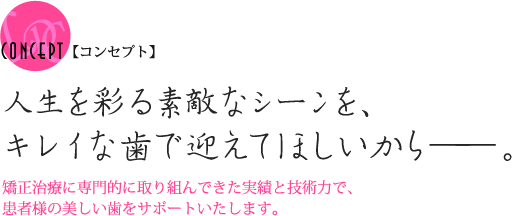 【コンセプト】人生を彩る素敵なシーンを、キレイな歯で迎えてほしいから――。矯正治療に専門的に取り組んできた実績と技術力で、患者様の美しい歯をサポートいたします。