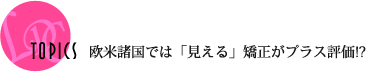 TOPICS 欧米諸国では「見える」矯正がプラス評価!?