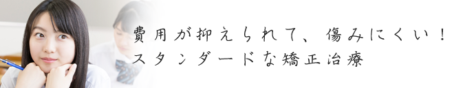 費用が抑えられて、傷みにくい！スタンダードな矯正治療